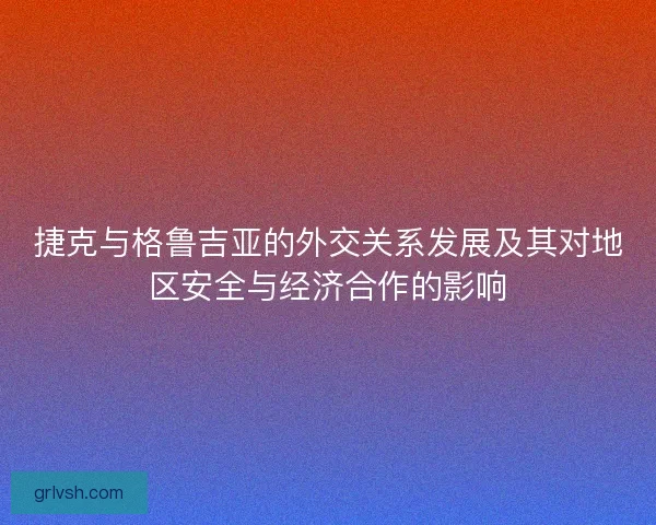 捷克与格鲁吉亚的外交关系发展及其对地区安全与经济合作的影响