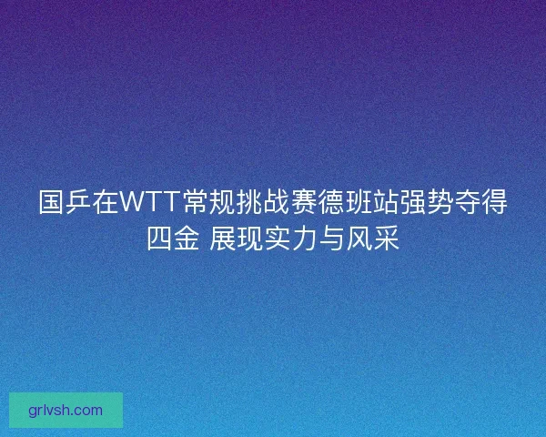 国乒在WTT常规挑战赛德班站强势夺得四金 展现实力与风采