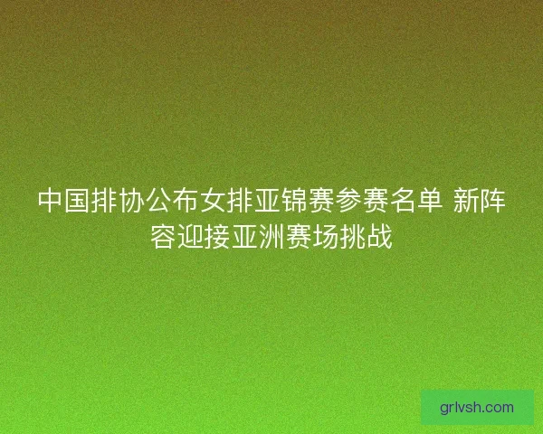 中国排协公布女排亚锦赛参赛名单 新阵容迎接亚洲赛场挑战