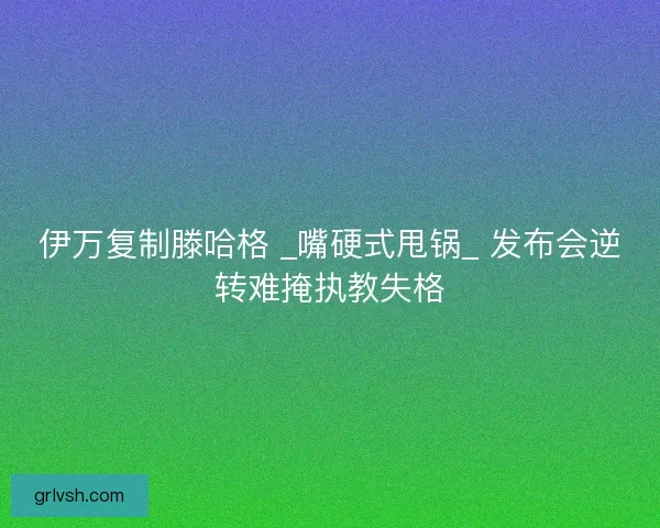 伊万复制滕哈格 _嘴硬式甩锅_ 发布会逆转难掩执教失格