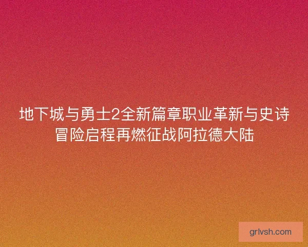 地下城与勇士2全新篇章职业革新与史诗冒险启程再燃征战阿拉德大陆