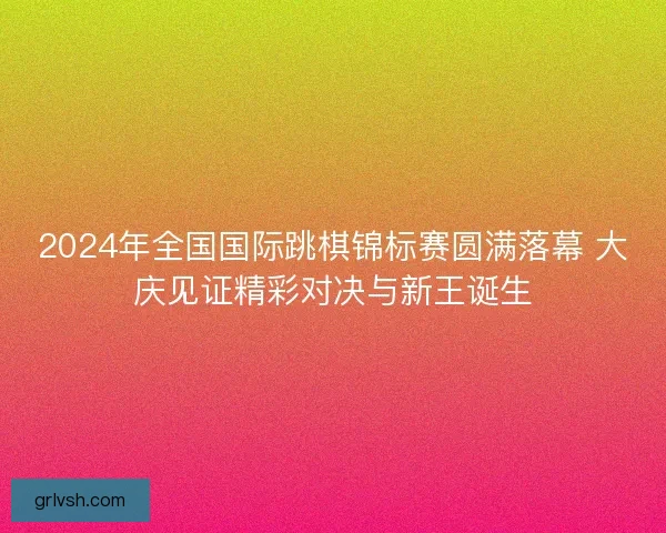 2024年全国国际跳棋锦标赛圆满落幕 大庆见证精彩对决与新王诞生 2024年全国国际跳棋锦标赛圆满落幕 大庆见证精彩对决与新王诞生