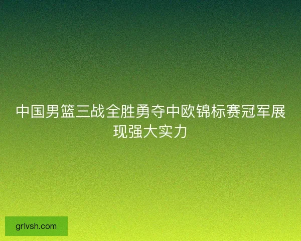 中国男篮三战全胜勇夺中欧锦标赛冠军展现强大实力 中国男篮三战全胜勇夺中欧锦标赛冠军展现强大实力