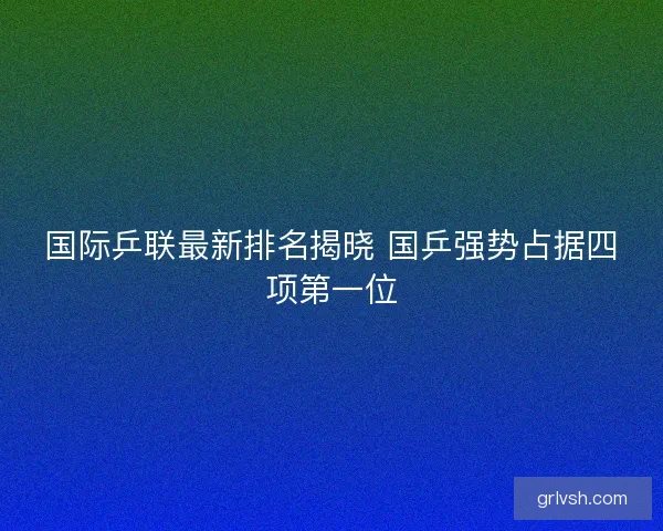 国际乒联最新排名揭晓 国乒强势占据四项第一位