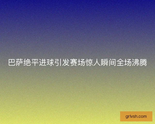 巴萨绝平进球引发赛场惊人瞬间全场沸腾 巴萨绝平进球引发赛场惊人瞬间全场沸腾
