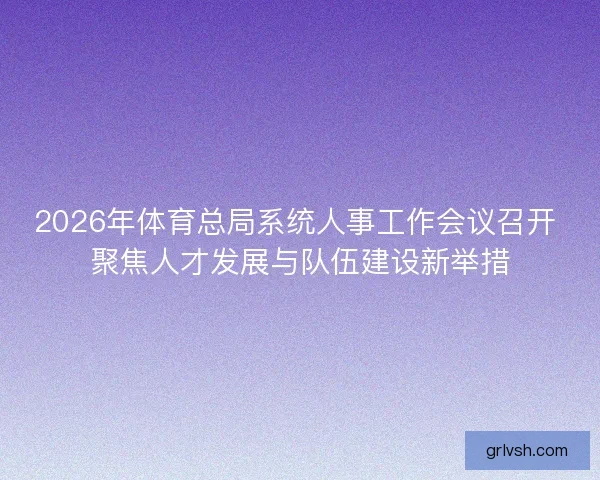 2026年体育总局系统人事工作会议召开 聚焦人才发展与队伍建设新举措 2026年体育总局系统人事工作会议召开 聚焦人才发展与队伍建设新举措