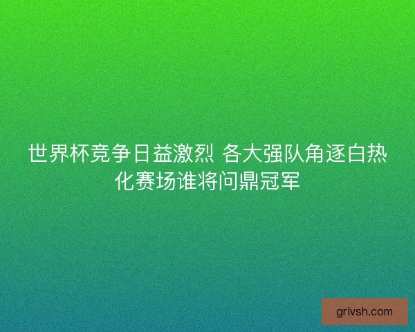 世界杯竞争日益激烈 各大强队角逐白热化赛场谁将问鼎冠军