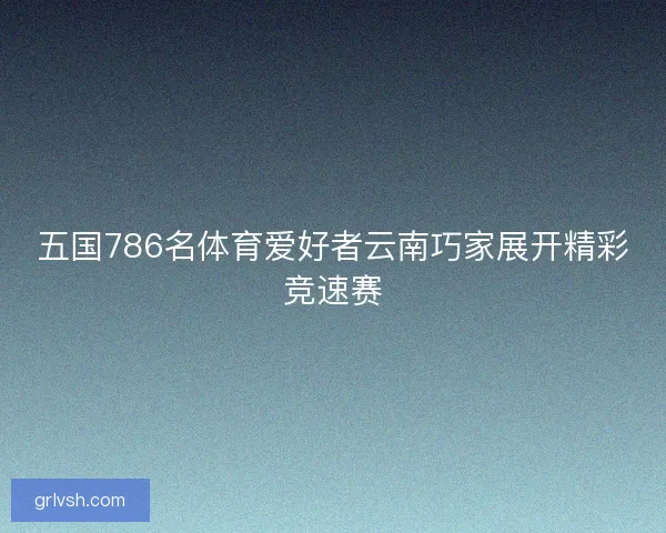 五国786名体育爱好者云南巧家展开精彩竞速赛