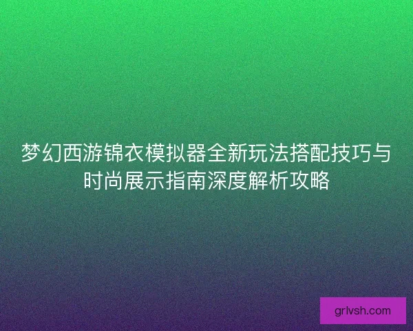 梦幻西游锦衣模拟器全新玩法搭配技巧与时尚展示指南深度解析攻略 梦幻西游锦衣模拟器全新玩法搭配技巧与时尚展示指南深度解析攻略