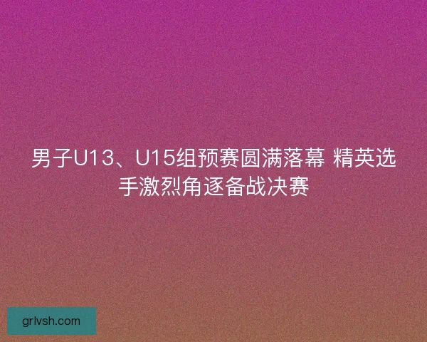 男子U13、U15组预赛圆满落幕 精英选手激烈角逐备战决赛 男子U13、U15组预赛圆满落幕 精英选手激烈角逐备战决赛