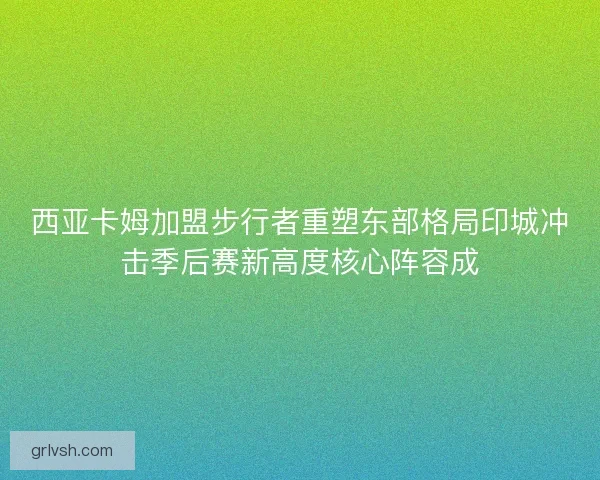 西亚卡姆加盟步行者重塑东部格局印城冲击季后赛新高度核心阵容成