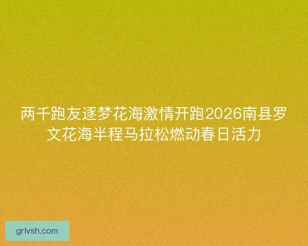 两千跑友逐梦花海激情开跑2026南县罗文花海半程马拉松燃动春日活力 两千跑友逐梦花海激情开跑2026南县罗文花海半程马拉松燃动春日活力
