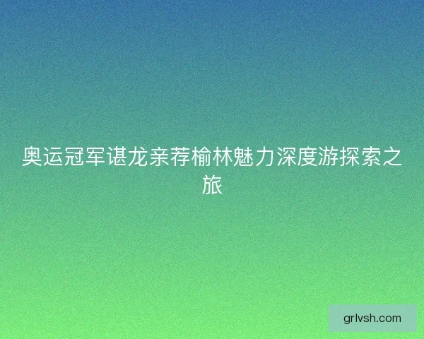 奥运冠军谌龙亲荐榆林魅力深度游探索之旅 奥运冠军谌龙亲荐榆林魅力深度游探索之旅