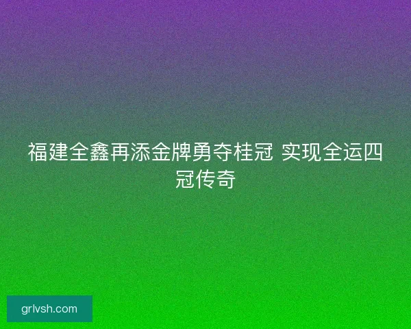 福建全鑫再添金牌勇夺桂冠 实现全运四冠传奇
