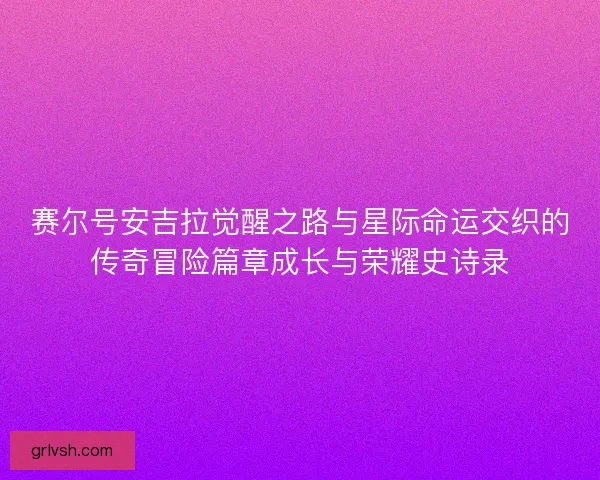 赛尔号安吉拉觉醒之路与星际命运交织的传奇冒险篇章成长与荣耀史诗录