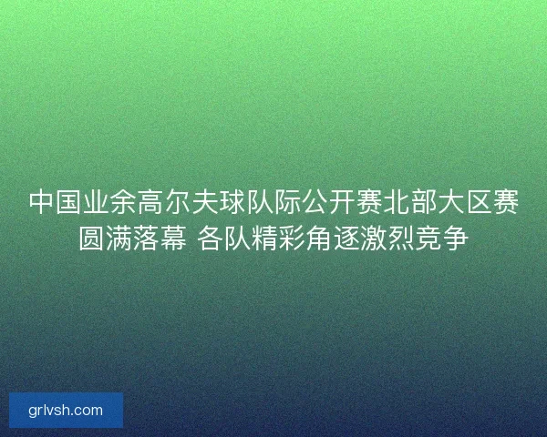 中国业余高尔夫球队际公开赛北部大区赛圆满落幕 各队精彩角逐激烈竞争 中国业余高尔夫球队际公开赛北部大区赛圆满落幕 各队精彩角逐激烈竞争
