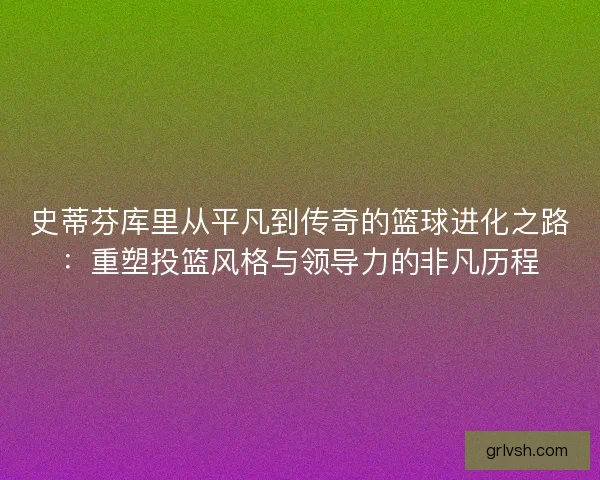 史蒂芬库里从平凡到传奇的篮球进化之路：重塑投篮风格与领导力的非凡历程