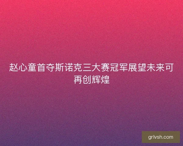 赵心童首夺斯诺克三大赛冠军展望未来可再创辉煌
