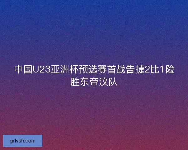 中国U23亚洲杯预选赛首战告捷2比1险胜东帝汶队 中国U23亚洲杯预选赛首战告捷2比1险胜东帝汶队