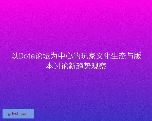 以Dota论坛为中心的玩家文化生态与版本讨论新趋势观察 以Dota论坛为中心的玩家文化生态与版本讨论新趋势观察