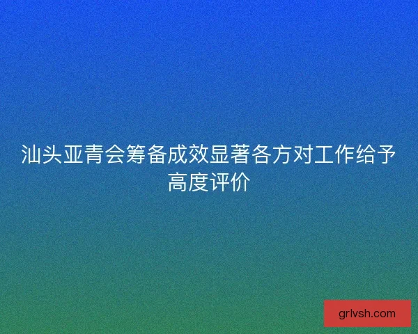 汕头亚青会筹备成效显著各方对工作给予高度评价 汕头亚青会筹备成效显著各方对工作给予高度评价