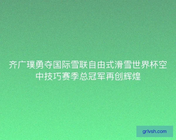 齐广璞勇夺国际雪联自由式滑雪世界杯空中技巧赛季总冠军再创辉煌