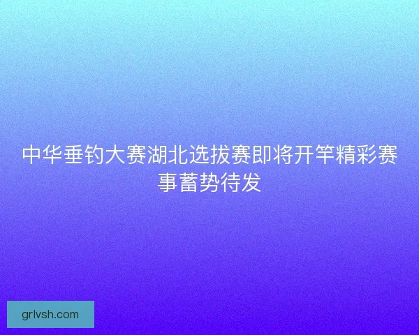 中华垂钓大赛湖北选拔赛即将开竿精彩赛事蓄势待发 中华垂钓大赛湖北选拔赛即将开竿精彩赛事蓄势待发