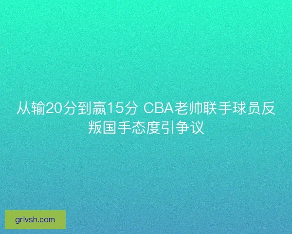 从输20分到赢15分 CBA老帅联手球员反叛国手态度引争议 从输20分到赢15分 CBA老帅联手球员反叛国手态度引争议