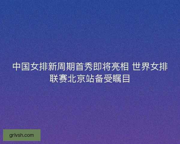 中国女排新周期首秀即将亮相 世界女排联赛北京站备受瞩目 中国女排新周期首秀即将亮相 世界女排联赛北京站备受瞩目