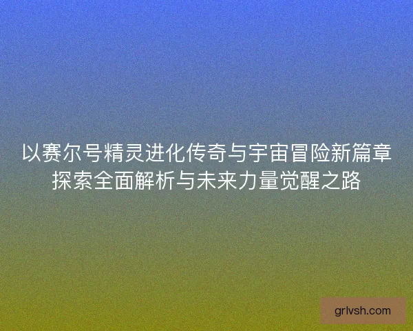 以赛尔号精灵进化传奇与宇宙冒险新篇章探索全面解析与未来力量觉醒之路 以赛尔号精灵进化传奇与宇宙冒险新篇章探索全面解析与未来力量觉醒之路