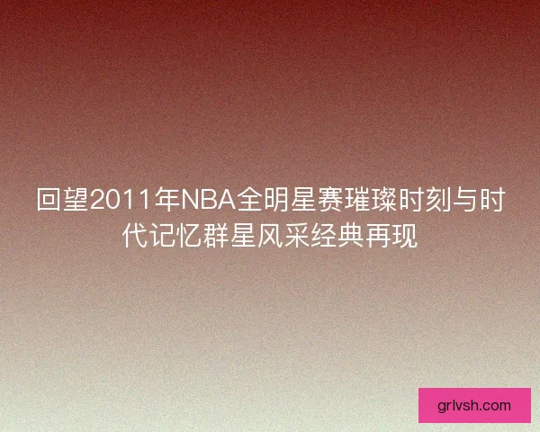 回望2011年NBA全明星赛璀璨时刻与时代记忆群星风采经典再现