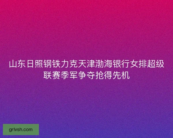 山东日照钢铁力克天津渤海银行女排超级联赛季军争夺抢得先机