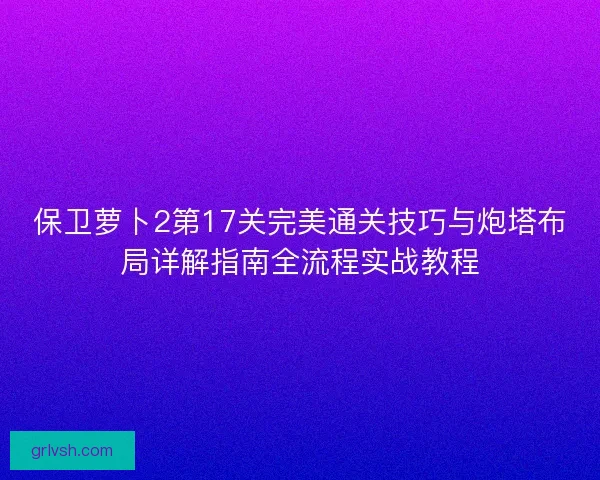 保卫萝卜2第17关完美通关技巧与炮塔布局详解指南全流程实战教程 保卫萝卜2第17关完美通关技巧与炮塔布局详解指南全流程实战教程