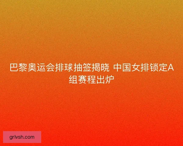 巴黎奥运会排球抽签揭晓 中国女排锁定A组赛程出炉