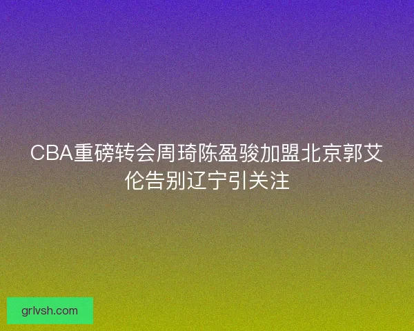 CBA重磅转会周琦陈盈骏加盟北京郭艾伦告别辽宁引关注 CBA重磅转会周琦陈盈骏加盟北京郭艾伦告别辽宁引关注