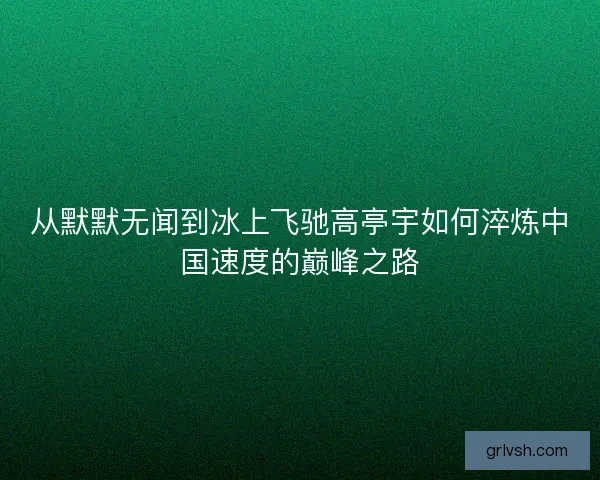 从默默无闻到冰上飞驰高亭宇如何淬炼中国速度的巅峰之路 从默默无闻到冰上飞驰高亭宇如何淬炼中国速度的巅峰之路