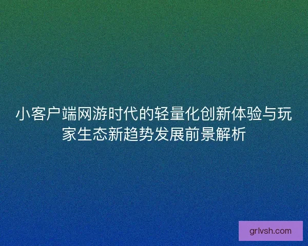 小客户端网游时代的轻量化创新体验与玩家生态新趋势发展前景解析 小客户端网游时代的轻量化创新体验与玩家生态新趋势发展前景解析