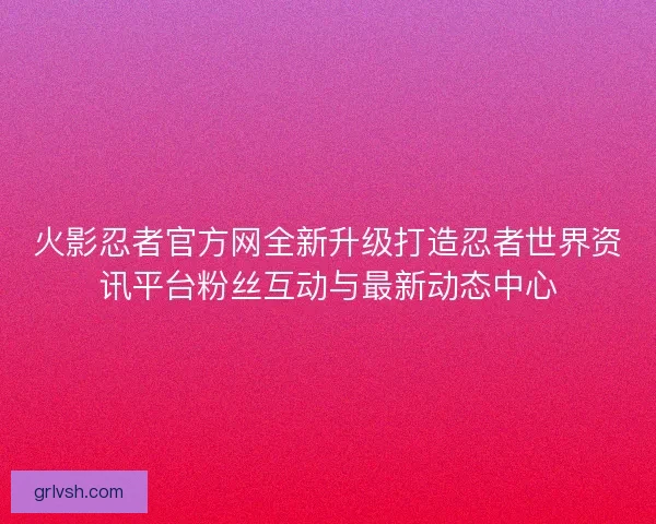 火影忍者官方网全新升级打造忍者世界资讯平台粉丝互动与最新动态中心 火影忍者官方网全新升级打造忍者世界资讯平台粉丝互动与最新动态中心